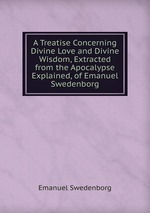 A Treatise Concerning Divine Love and Divine Wisdom, Extracted from the Apocalypse Explained, of Emanuel Swedenborg