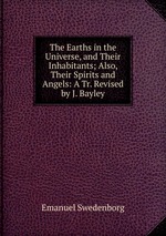 The Earths in the Universe, and Their Inhabitants; Also, Their Spirits and Angels: A Tr. Revised by J. Bayley