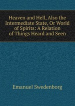 Heaven and Hell, Also the Intermediate State, Or World of Spirits: A Relation of Things Heard and Seen