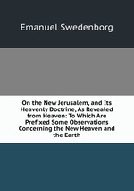 On the New Jerusalem, and Its Heavenly Doctrine, As Revealed from Heaven: To Which Are Prefixed Some Observations Concerning the New Heaven and the Earth