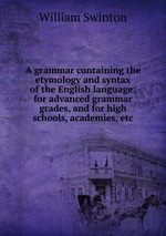 A grammar containing the etymology and syntax of the English language: for advanced grammar grades, and for high schools, academies, etc
