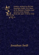 Letters, written by the late Jonathan Swift, D.D. Dean of St. Patrick`s, Dublin, and several of his friends.: From the year 1710 to 1742