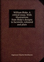 William Blake. A critical essay. With illustrations from Blake`s designs in facsimile, coloured and plain