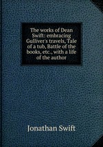 The works of Dean Swift: embracing Gulliver`s travels, Tale of a tub, Battle of the books, etc., with a life of the author