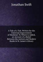A Tale of a Tub, Written for the Universal Improvement of Mankind: To Which Is Added, an Account of a Battel Between the Antient and Modern Books in St. James`s Library