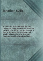 A Tale of a Tub: Written for the Universal Improvement of Mankind. to Which Is Added, an Account of a Battle Between the Ancient and Modern Books in . the Author`s Apology; and Explanatory Notes