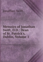 Memoirs of Jonathan Swift, D.D.: Dean of St. Patrick`s, Dublin, Volume 1