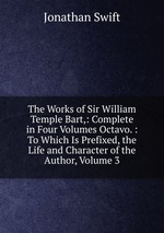 The Works of Sir William Temple Bart,: Complete in Four Volumes Octavo. : To Which Is Prefixed, the Life and Character of the Author, Volume 3