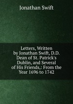 Letters, Written by Jonathan Swift, D.D. Dean of St. Patrick`s Dublin, and Several of His Friends,: From the Year 1696 to 1742