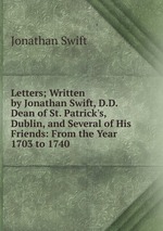 Letters; Written by Jonathan Swift, D.D. Dean of St. Patrick`s, Dublin, and Several of His Friends: From the Year 1703 to 1740