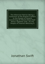 The Hibernian Patriot: Being a Collection of the Drapier`s Letters to the People of Ireland, Concerning Mr. Wood`s Brass Half-Pence. Together with . for the People of Ireland`s Refusing It