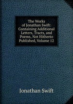 The Works of Jonathan Swift: Containing Additional Letters, Tracts, and Poems, Not Hitherto Published, Volume 12