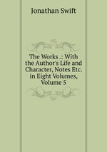 The Works .: With the Author`s Life and Character, Notes Etc. in Eight Volumes, Volume 5