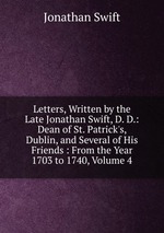 Letters, Written by the Late Jonathan Swift, D. D.: Dean of St. Patrick`s, Dublin, and Several of His Friends : From the Year 1703 to 1740, Volume 4