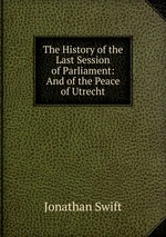 The History of the Last Session of Parliament: And of the Peace of Utrecht