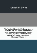 The Works of Dean Swift: Comprising a Tale of a Tub, the Battle of the Books, with Thoughts and Essays On Various Subjects, Together with the Dean`s Advice to a Young Lady On Her Marriage, Volume 2