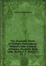 The Dramatic Works of William Shakespeare: Winter`s Tale. Comedy of Errors. Macbeth. King John. Richard Ii. Henry Iv, Pt. 1