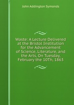 Waste: A Lecture Delivered at the Bristol Institution for the Advancement of Science, Literature, and the Arts, On Tuesday, February the 10Th, 1863