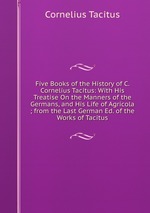 Five Books of the History of C. Cornelius Tacitus: With His Treatise On the Manners of the Germans, and His Life of Agricola ; from the Last German Ed. of the Works of Tacitus