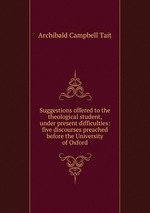 Suggestions offered to the theological student, under present difficulties: five discourses preached before the University of Oxford