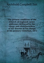 The present condition of the Church of England: seven addresses delivered to the clergy and churchwardens of his diocese as his charge at his primary visitation, 1872