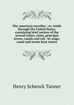 The American traveller ; or, Guide through the United States, containing brief notices of the several states, cities, principal towns, canals and rail . by stage, canal and steam boat routes