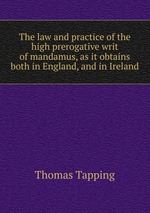 The law and practice of the high prerogative writ of mandamus, as it obtains both in England, and in Ireland