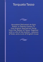 Jerusalem Delivered: An Epic Poem, in Twenty Cantos; Tr. Into English Spenserian Verse from the Italian of Tasso: Together with a Life of the Author, . Leonora of Este; and a List of English Crusa