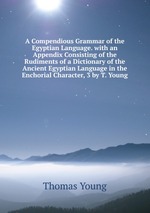 A Compendious Grammar of the Egyptian Language. with an Appendix Consisting of the Rudiments of a Dictionary of the Ancient Egyptian Language in the Enchorial Character, 3 by T. Young