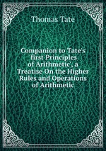 Companion to Tate`s `first Principles of Arithmetic`, a Treatise On the Higher Rules and Operations of Arithmetic