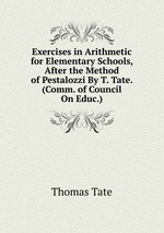 Exercises in Arithmetic for Elementary Schools, After the Method of Pestalozzi By T. Tate. (Comm. of Council On Educ.)