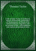 A life of John Taylor of Ashburne, Rector of Bosworth, prebendary of Westminister, & friend of Dr. Samuel Johnson. Together with an account of the . with pedigrees and copious genealogical notes