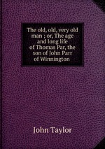 The old, old, very old man ; or, The age and long life of Thomas Par, the son of John Parr of Winnington