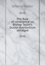 The Rule of conscience: or, Bishop Taylor`s Ductor dubitantium abridged