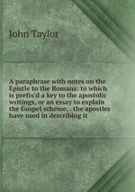A paraphrase with notes on the Epistle to the Romans: to which is prefix`d a key to the apostolic writings, or an essay to explain the Gospel scheme, . the apostles have used in describing it