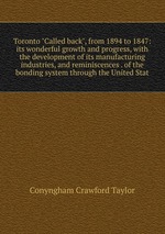 Toronto "Called back", from 1894 to 1847: its wonderful growth and progress, with the development of its manufacturing industries, and reminiscences . of the bonding system through the United Stat