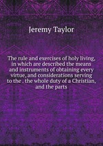 The rule and exercises of holy living, in which are described the means and instruments of obtaining every virtue, and considerations serving to the . the whole duty of a Christian, and the parts