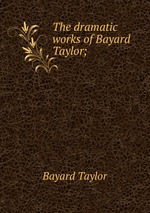 The dramatic works of Bayard Taylor;