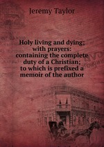 Holy living and dying; with prayers: containing the complete duty of a Christian; to which is prefixed a memoir of the author