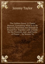 The Golden Grove: A Choice Manual, Containing What Is to Be Believed, Practised and Desired Or Prayed For. Together with a Guide for the Penitent, and . and Forms of Prayer . / by Jeremy Ta