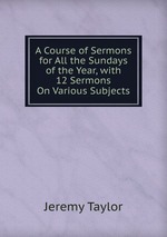 A Course of Sermons for All the Sundays of the Year, with 12 Sermons On Various Subjects