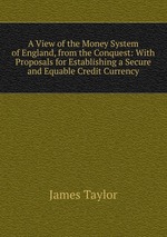 A View of the Money System of England, from the Conquest: With Proposals for Establishing a Secure and Equable Credit Currency