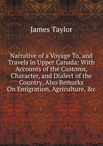 Narrative of a Voyage To, and Travels in Upper Canada: With Accounts of the Customs, Character, and Dialect of the Country, Also Remarks On Emigration, Agriculture, &c