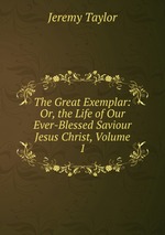 The Great Exemplar: Or, the Life of Our Ever-Blessed Saviour Jesus Christ, Volume 1