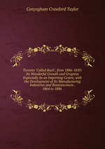 Toronto "Called Back", from 1886-1850: Its Wonderful Growth and Grogress Especially As an Importing Centre, with the Development of Its Manufacturing Industries and Reminiscences . 1864 to 1886