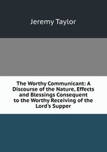 The Worthy Communicant: A Discourse of the Nature, Effects and Blessings Consequent to the Worthy Receiving of the Lord`s Supper