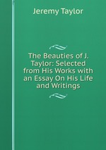 The Beauties of J. Taylor: Selected from His Works with an Essay On His Life and Writings