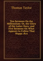 Ten Sermons On the Millennium: Or, the Glory of the Latter Days; and Five Sermons On What Appears to Follow That Happy ra