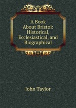 A Book About Bristol: Historical, Ecclesiastical, and Biographical