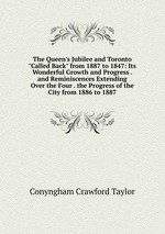 The Queen`s Jubilee and Toronto "Called Back" from 1887 to 1847: Its Wonderful Growth and Progress . and Reminiscences Extending Over the Four . the Progress of the City from 1886 to 1887